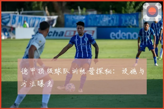 德甲顶级球队训练营探秘：设施与方法曝光