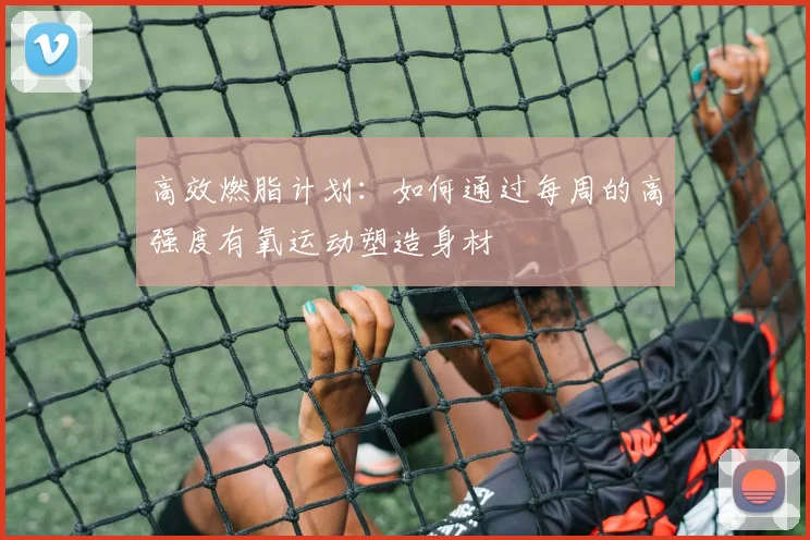 高效燃脂计划：如何通过每周的高强度有氧运动塑造身材