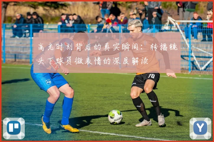高光时刻背后的真实瞬间:转播镜头下球员微表情的深度解读